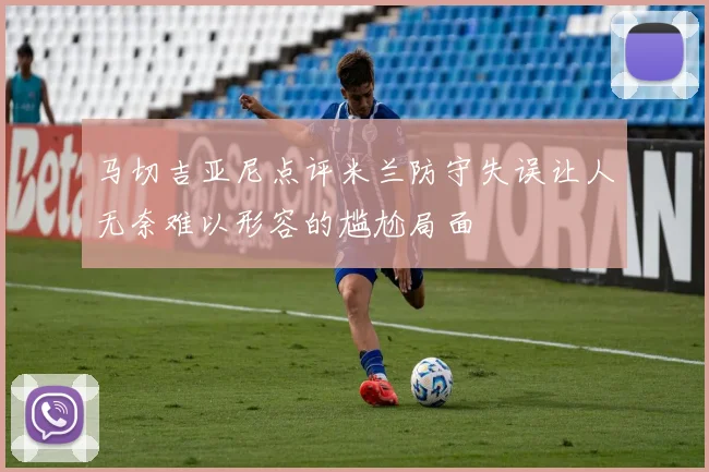 马切吉亚尼点评米兰防守失误让人无奈难以形容的尴尬局面