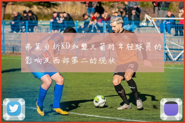 弗莱分析KD加盟火箭对年轻球员的影响及西部第二的现状