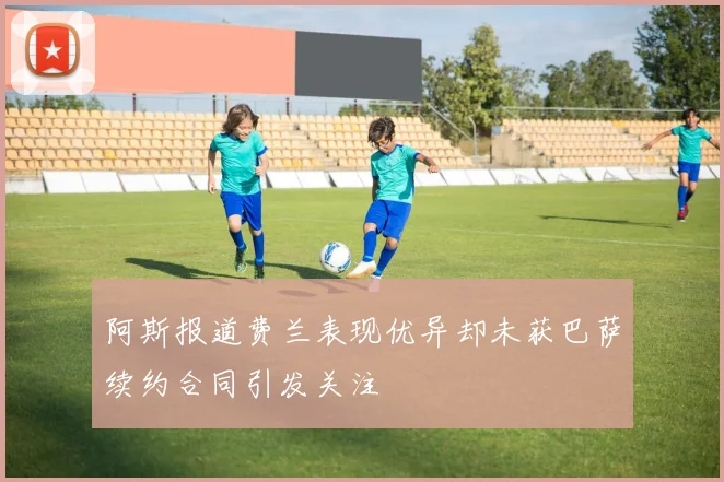 阿斯报道费兰表现优异却未获巴萨续约合同引发关注