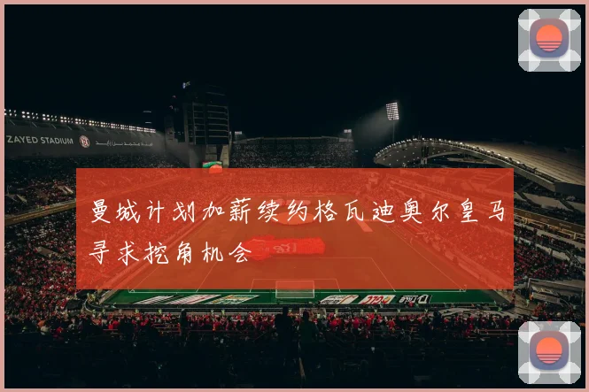 曼城计划加薪续约格瓦迪奥尔皇马寻求挖角机会