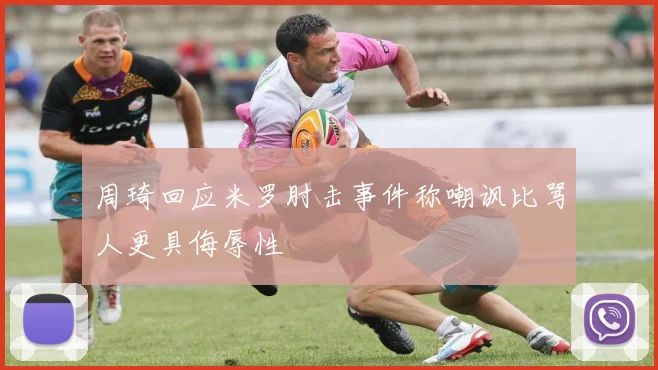 周琦回应米罗肘击事件称嘲讽比骂人更具侮辱性