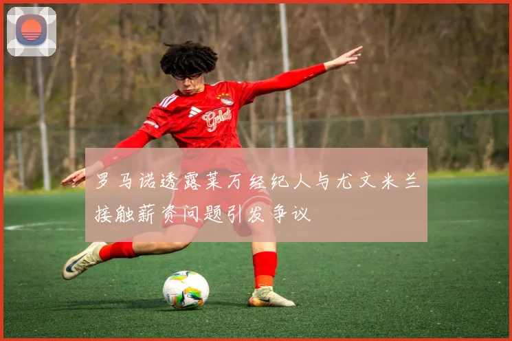 罗马诺透露莱万经纪人与尤文米兰接触薪资问题引发争议