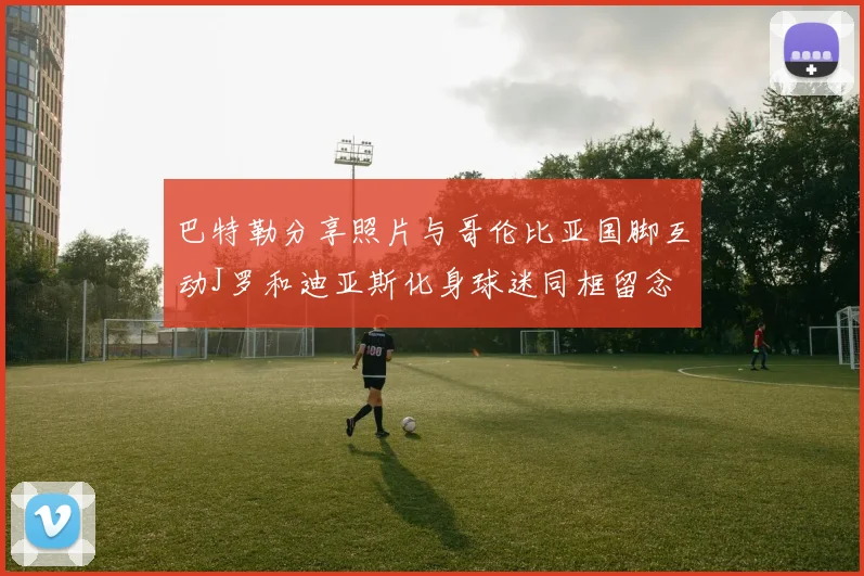 巴特勒分享照片与哥伦比亚国脚互动J罗和迪亚斯化身球迷同框留念