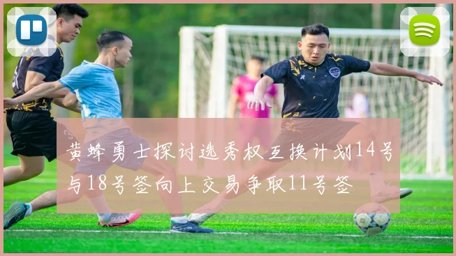 黄蜂勇士探讨选秀权互换计划14号与18号签向上交易争取11号签
