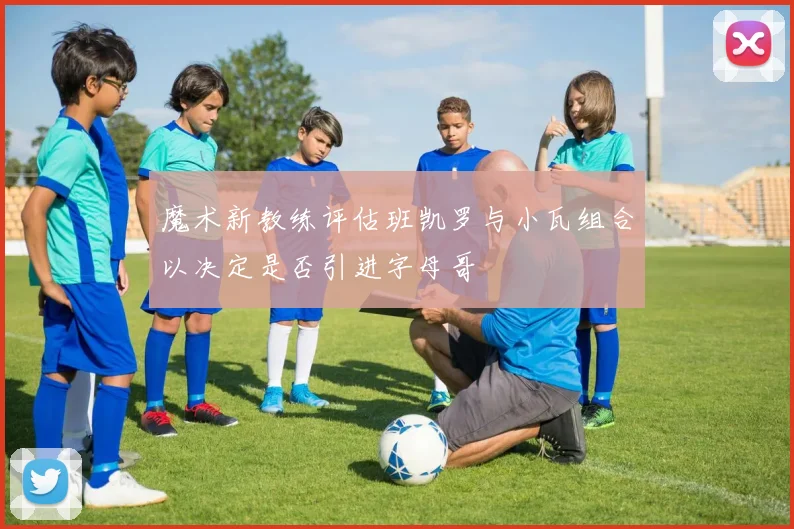 魔术新教练评估班凯罗与小瓦组合以决定是否引进字母哥