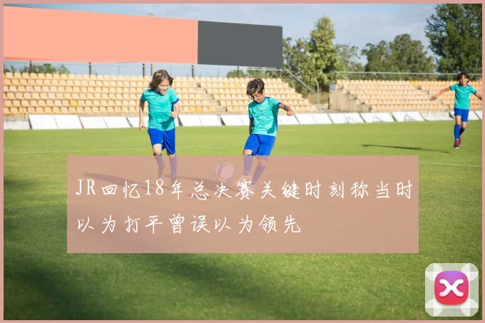 JR回忆18年总决赛关键时刻称当时以为打平曾误以为领先