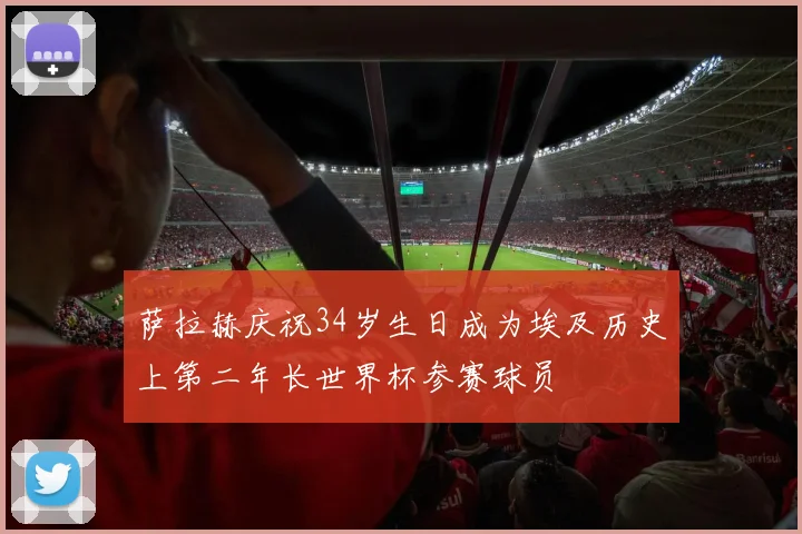 萨拉赫庆祝34岁生日成为埃及历史上第二年长世界杯参赛球员