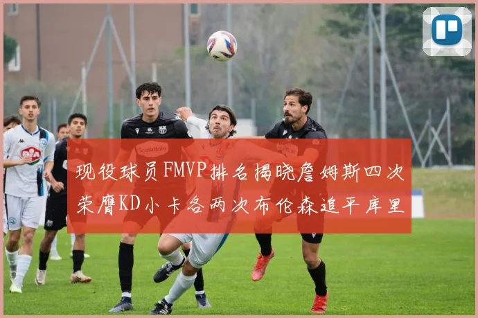 现役球员FMVP排名揭晓詹姆斯四次荣膺KD小卡各两次布伦森追平库里约基奇等人