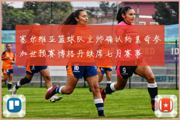 塞尔维亚篮球队主帅确认约基奇参加世预赛博格丹缺席七月赛事