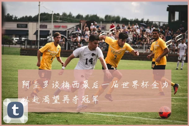 阿圭罗谈梅西最后一届世界杯全力以赴渴望再夺冠军