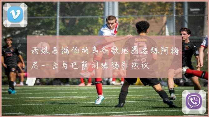 西媒恶搞伯纳乌谷歌地图名琼阿梅尼一击与巴萨训练场引热议