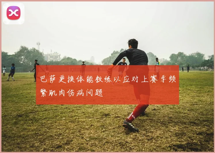 巴萨更换体能教练以应对上赛季频繁肌肉伤病问题